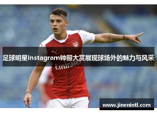足球明星Instagram帅照大赏展现球场外的魅力与风采