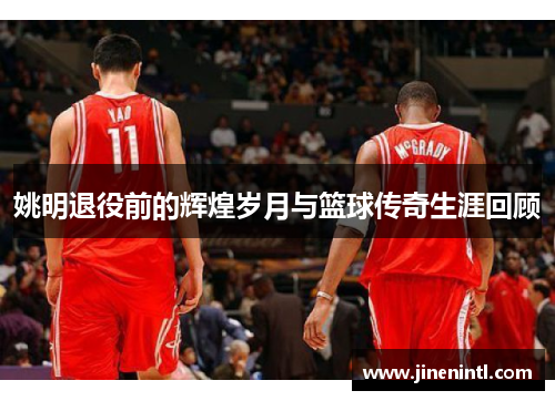 姚明退役前的辉煌岁月与篮球传奇生涯回顾