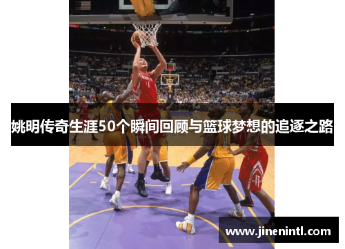 姚明传奇生涯50个瞬间回顾与篮球梦想的追逐之路