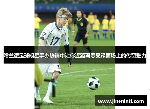 哈兰德足球明星手办热销中让你近距离感受绿茵场上的传奇魅力