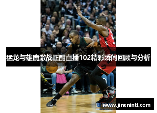 猛龙与雄鹿激战正酣直播102精彩瞬间回顾与分析